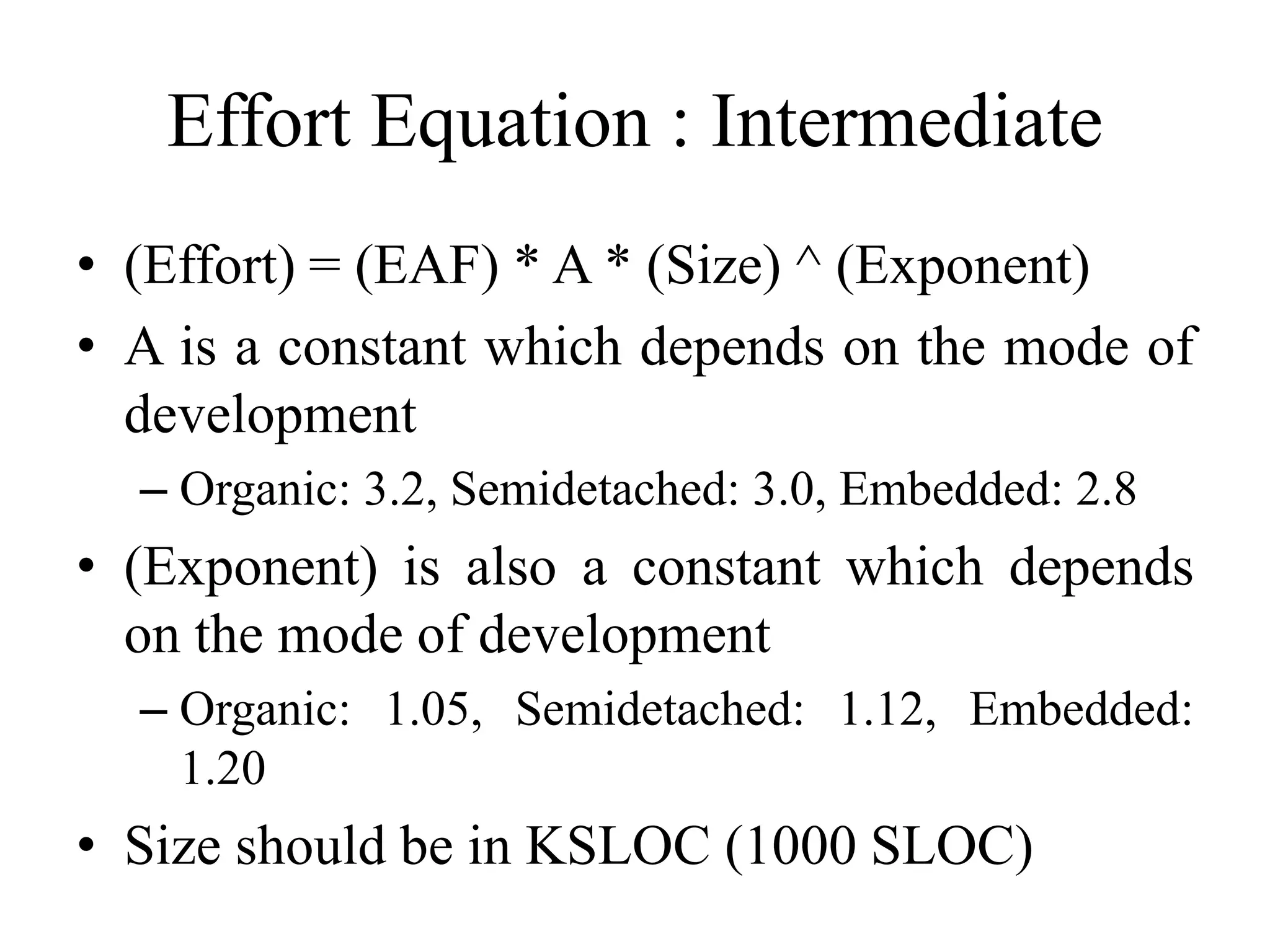 Effort Equation : Intermediate
• (Effort) = (EAF) * A * (Size) ^ (Exponent)
• A is a constant which depends on the mode of
development
– Organic: 3.2, Semidetached: 3.0, Embedded: 2.8
• (Exponent) is also a constant which depends
on the mode of development
– Organic: 1.05, Semidetached: 1.12, Embedded:
1.20
• Size should be in KSLOC (1000 SLOC)
 