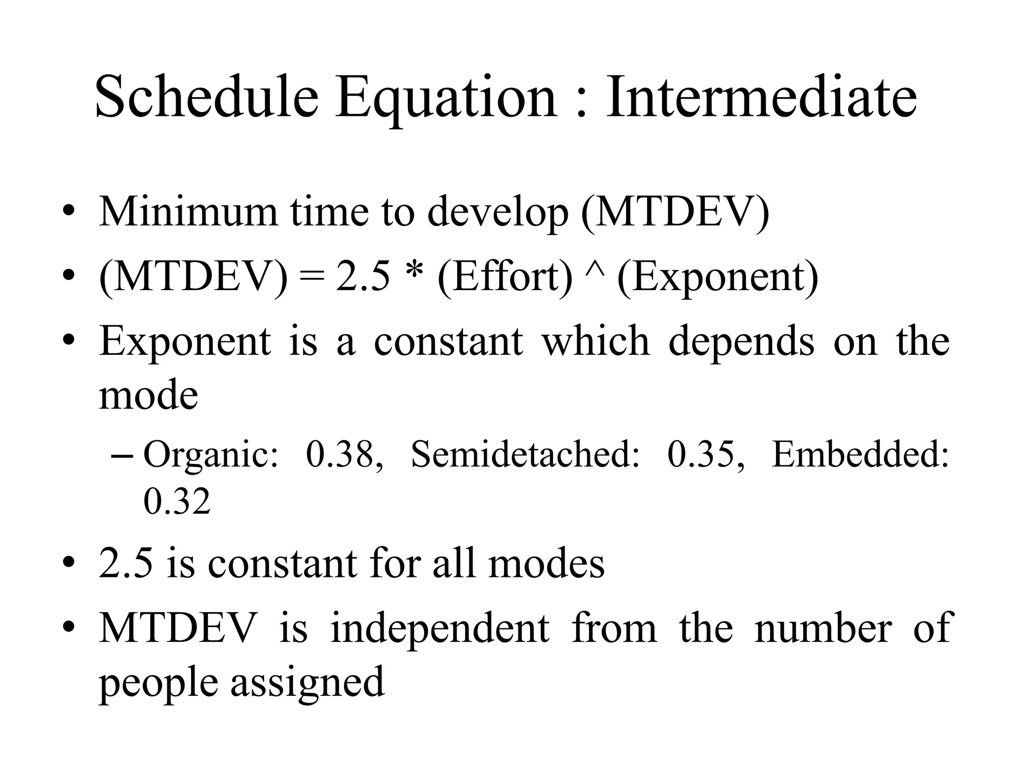 Schedule Equation : Intermediate
• Minimum time to develop (MTDEV)
• (MTDEV) = 2.5 * (Effort) ^ (Exponent)
• Exponent is a constant which depends on the
mode
– Organic: 0.38, Semidetached: 0.35, Embedded:
0.32
• 2.5 is constant for all modes
• MTDEV is independent from the number of
people assigned
 