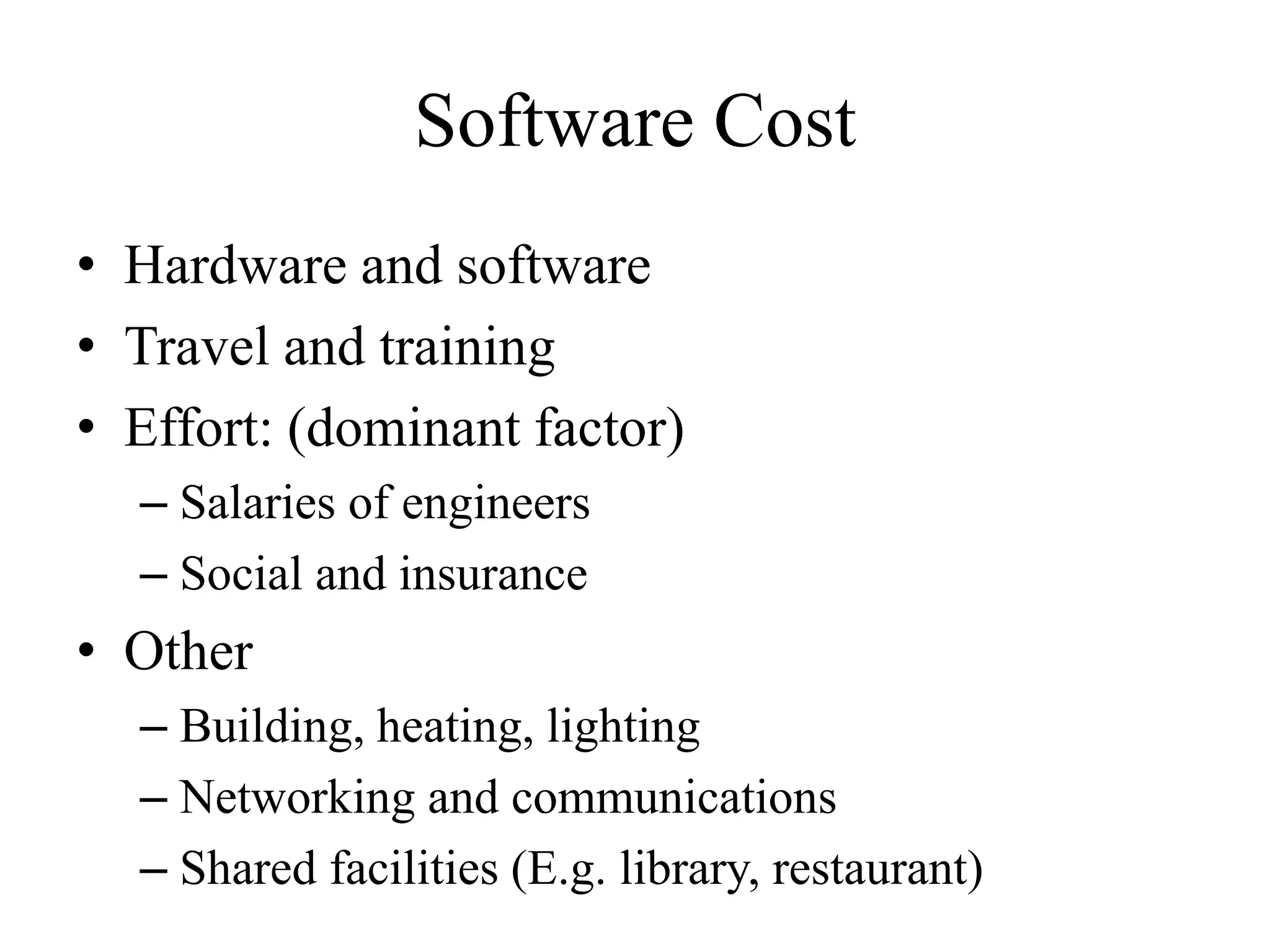 Software Cost
• Hardware and software
• Travel and training
• Effort: (dominant factor)
– Salaries of engineers
– Social and insurance
• Other
– Building, heating, lighting
– Networking and communications
– Shared facilities (E.g. library, restaurant)
 