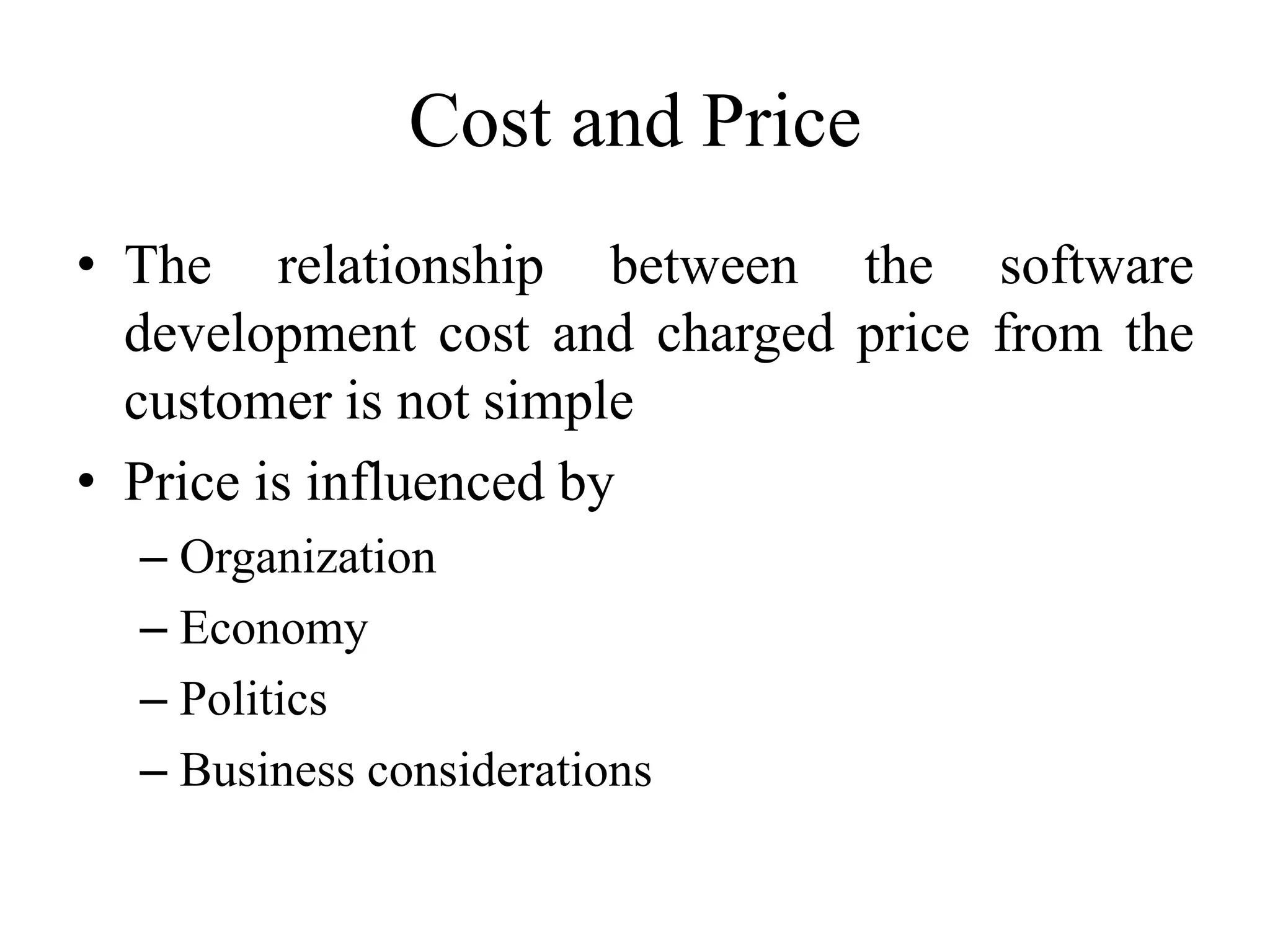Cost and Price
• The relationship between the software
development cost and charged price from the
customer is not simple
• Price is influenced by
– Organization
– Economy
– Politics
– Business considerations
 
