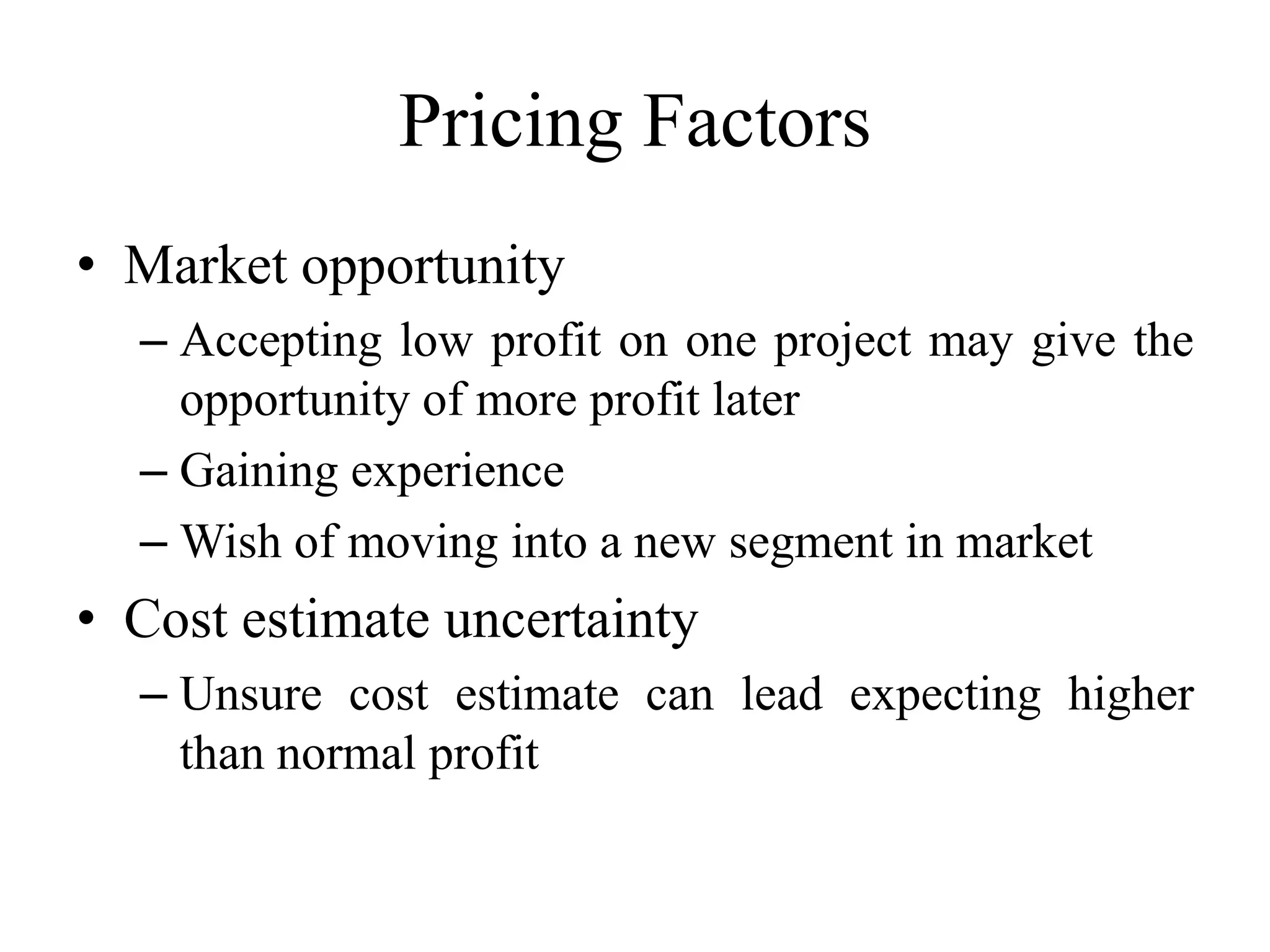 Pricing Factors
• Market opportunity
– Accepting low profit on one project may give the
opportunity of more profit later
– Gaining experience
– Wish of moving into a new segment in market
• Cost estimate uncertainty
– Unsure cost estimate can lead expecting higher
than normal profit
 