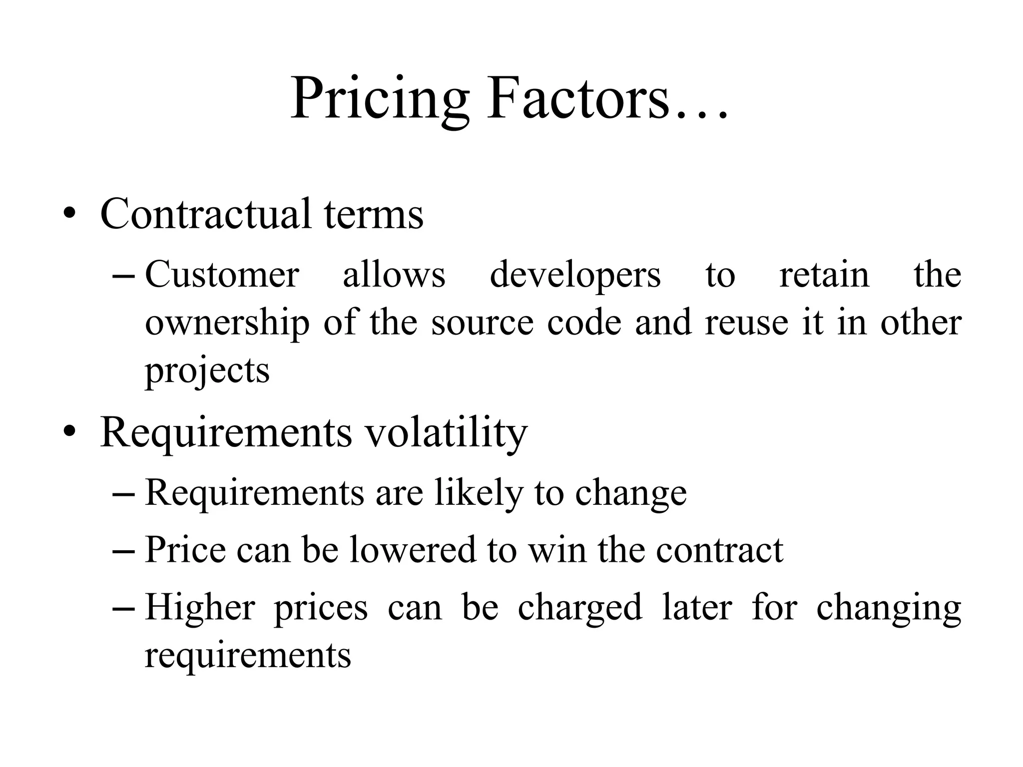 Pricing Factors…
• Contractual terms
– Customer allows developers to retain the
ownership of the source code and reuse it in other
projects
• Requirements volatility
– Requirements are likely to change
– Price can be lowered to win the contract
– Higher prices can be charged later for changing
requirements
 
