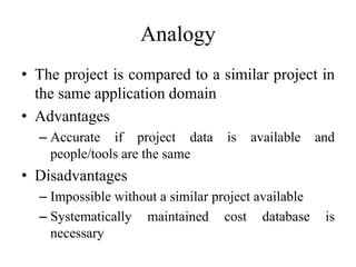 Analogy
• The project is compared to a similar project in
the same application domain
• Advantages
– Accurate if project data is available and
people/tools are the same
• Disadvantages
– Impossible without a similar project available
– Systematically maintained cost database is
necessary
 
