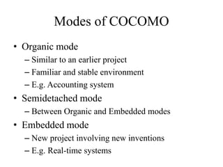 Modes of COCOMO
• Organic mode
– Similar to an earlier project
– Familiar and stable environment
– E.g. Accounting system
• Semidetached mode
– Between Organic and Embedded modes
• Embedded mode
– New project involving new inventions
– E.g. Real-time systems
 