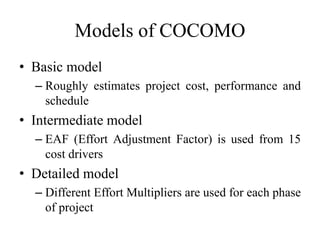 Models of COCOMO
• Basic model
– Roughly estimates project cost, performance and
schedule
• Intermediate model
– EAF (Effort Adjustment Factor) is used from 15
cost drivers
• Detailed model
– Different Effort Multipliers are used for each phase
of project
 