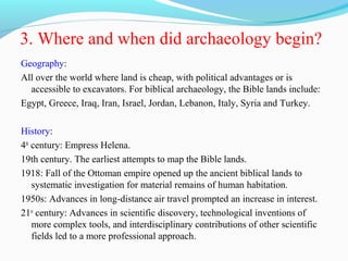 3. Where and when did archaeology begin?
Geography:
All over the world where land is cheap, with political advantages or is
accessible to excavators. For biblical archaeology, the Bible lands include:
Egypt, Greece, Iraq, Iran, Israel, Jordan, Lebanon, Italy, Syria and Turkey.
History:
4th
century: Empress Helena.
19th century. The earliest attempts to map the Bible lands.
1918: Fall of the Ottoman empire opened up the ancient biblical lands to
systematic investigation for material remains of human habitation.
1950s: Advances in long-distance air travel prompted an increase in interest.
21st
century: Advances in scientific discovery, technological inventions of
more complex tools, and interdisciplinary contributions of other scientific
fields led to a more professional approach.
 