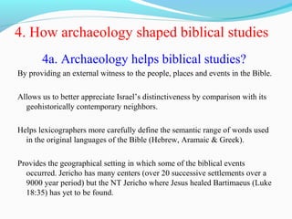 4. How archaeology shaped biblical studies
4a. Archaeology helps biblical studies?
By providing an external witness to the people, places and events in the Bible.
Allows us to better appreciate Israel’s distinctiveness by comparison with its
geohistorically contemporary neighbors.
Helps lexicographers more carefully define the semantic range of words used
in the original languages of the Bible (Hebrew, Aramaic & Greek).
Provides the geographical setting in which some of the biblical events
occurred. Jericho has many centers (over 20 successive settlements over a
9000 year period) but the NT Jericho where Jesus healed Bartimaeus (Luke
18:35) has yet to be found.
 