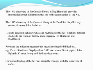 The 1945 discovery of the Gnostic library at Nag Hammadi provides
information about the heresies that led to the canonization of the NT.
The 1947 discovery of the Qumran library at the Dead Sea dispelled any
notion of a monolithic Judaism.
Helps to constrain scholars who over-mythologize the NT. It returns biblical
studies to the realm of history and geography (cf. Hinduism and
Buddhism).
Recovers the evidence necessary for reconstructing the biblical text.
e.g. Codex Sinaiticus, Oxyrhynchus: 3875 documents Greek papyri, John
Rylands, Chester Beatty and Bodmer documents.
Our understanding of the NT was radically changed with the discovery of
koine.
 