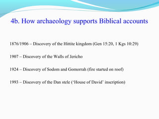 4b. How archaeology supports Biblical accounts
1876/1906 – Discovery of the Hittite kingdom (Gen 15:20, 1 Kgs 10:29)
1907 – Discovery of the Walls of Jericho
1924 – Discovery of Sodom and Gomorrah (fire started on roof)
1993 – Discovery of the Dan stele (‘House of David’ inscription)
 