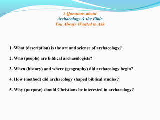 5 Questions about
Archaeology & the Bible
You Always Wanted to Ask
1. What (description) is the art and science of archaeology?
2. Who (people) are biblical archaeologists?
3. When (history) and where (geography) did archaeology begin?
4. How (method) did archaeology shaped biblical studies?
5. Why (purpose) should Christians be interested in archaeology?
 