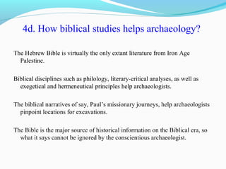 4d. How biblical studies helps archaeology?
The Hebrew Bible is virtually the only extant literature from Iron Age
Palestine.
Biblical disciplines such as philology, literary-critical analyses, as well as
exegetical and hermeneutical principles help archaeologists.
The biblical narratives of say, Paul’s missionary journeys, help archaeologists
pinpoint locations for excavations.
The Bible is the major source of historical information on the Biblical era, so
what it says cannot be ignored by the conscientious archaeologist.
 