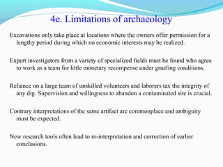 4e. Limitations of archaeology
Excavations only take place at locations where the owners offer permission for a
lengthy period during which no economic interests may be realized.
Expert investigators from a variety of specialized fields must be found who agree
to work as a team for little monetary recompense under grueling conditions.
Reliance on a large team of unskilled volunteers and laborers tax the integrity of
any dig. Supervision and willingness to abandon a contaminated site is crucial.
Contrary interpretations of the same artifact are commonplace and ambiguity
must be expected.
New research tools often lead to re-interpretation and correction of earlier
conclusions.
 
