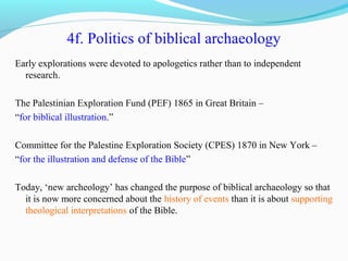 4f. Politics of biblical archaeology
Early explorations were devoted to apologetics rather than to independent
research.
The Palestinian Exploration Fund (PEF) 1865 in Great Britain –
“for biblical illustration.”
Committee for the Palestine Exploration Society (CPES) 1870 in New York –
“for the illustration and defense of the Bible”
Today, ‘new archeology’ has changed the purpose of biblical archaeology so that
it is now more concerned about the history of events than it is about supporting
theological interpretations of the Bible.
 