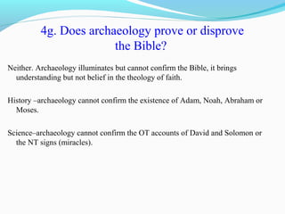 4g. Does archaeology prove or disprove
the Bible?
Neither. Archaeology illuminates but cannot confirm the Bible, it brings
understanding but not belief in the theology of faith.
History –archaeology cannot confirm the existence of Adam, Noah, Abraham or
Moses.
Science–archaeology cannot confirm the OT accounts of David and Solomon or
the NT signs (miracles).
 