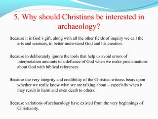 5. Why should Christians be interested in
archaeology?
Because it is God’s gift, along with all the other fields of inquiry we call the
arts and sciences, to better understand God and his creation.
Because to deliberately ignore the tools that help us avoid errors of
interpretation amounts to a defiance of God when we make proclamations
about God with biblical references.
Because the very integrity and credibility of the Christian witness bears upon
whether we really know what we are talking about – especially when it
may result in harm and even death to others.
Because variations of archaeology have existed from the very beginnings of
Christianity.
 