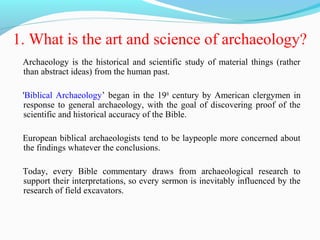 1. What is the art and science of archaeology?
Archaeology is the historical and scientific study of material things (rather
than abstract ideas) from the human past.
'Biblical Archaeology’ began in the 19th
century by American clergymen in
response to general archaeology, with the goal of discovering proof of the
scientific and historical accuracy of the Bible.
European biblical archaeologists tend to be laypeople more concerned about
the findings whatever the conclusions.
Today, every Bible commentary draws from archaeological research to
support their interpretations, so every sermon is inevitably influenced by the
research of field excavators.
 