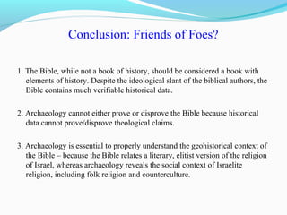 Conclusion: Friends of Foes?
1. The Bible, while not a book of history, should be considered a book with
elements of history. Despite the ideological slant of the biblical authors, the
Bible contains much verifiable historical data.
2. Archaeology cannot either prove or disprove the Bible because historical
data cannot prove/disprove theological claims.
3. Archaeology is essential to properly understand the geohistorical context of
the Bible – because the Bible relates a literary, elitist version of the religion
of Israel, whereas archaeology reveals the social context of Israelite
religion, including folk religion and counterculture.
 