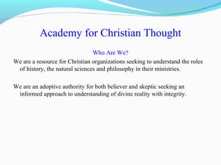 Academy for Christian Thought
Who Are We?
We are a resource for Christian organizations seeking to understand the roles
of history, the natural sciences and philosophy in their ministries.
We are an adoptive authority for both believer and skeptic seeking an
informed approach to understanding of divine reality with integrity.
 