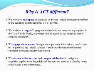 Why is ACT different?
1. We provide a safe space to learn and to discuss topical issues pertinent both
to the academy and the religious life of people.
2. We initiated a ‘copyleft’ program to distribute our materials royalty-free in
the Two-Thirds World, to counter limited access to our materials due to
economic disparity.
3. We engage the academy through participation in international conferences
on religion and the natural sciences - to narrow the distance of mutual
suspicion between academy and church.
4. We partner with churches and campus ministries - to bridge the
cognitive gap between the pulpit and the pew and serve as a clearing house
of ideas and a trusted resource.
 