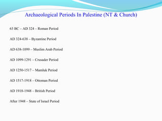 Archaeological Periods In Palestine (NT & Church)
63 BC – AD 324 – Roman Period
AD 324-638 – Byzantine Period
AD 638-1099 – Muslim Arab Period
AD 1099-1291 – Crusader Period
AD 1250-1517 – Mamluk Period
AD 1517-1918 – Ottoman Period
AD 1918-1948 – British Period
After 1948 – State of Israel Period
 