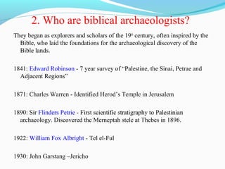 2. Who are biblical archaeologists?
They began as explorers and scholars of the 19th
century, often inspired by the
Bible, who laid the foundations for the archaeological discovery of the
Bible lands.
1841: Edward Robinson - 7 year survey of “Palestine, the Sinai, Petrae and
Adjacent Regions”
1871: Charles Warren - Identified Herod’s Temple in Jerusalem
1890: Sir Flinders Petrie - First scientific stratigraphy to Palestinian
archaeology. Discovered the Merneptah stele at Thebes in 1896.
1922: William Fox Albright - Tel el-Ful
1930: John Garstang –Jericho
 