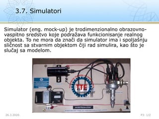 Simulator (eng. mock-up) je trodimenzionalno obrazovno-
vaspitno sredstvo koje podražava funkcionisanje realnog
objekta. To ne mora da znači da simulator ima i spoljašnju
sličnost sa stvarnim objektom čiji rad simulira, kao što je
slučaj sa modelom.
3.7. Simulatori
26.3.2020. P3: 1/2
 