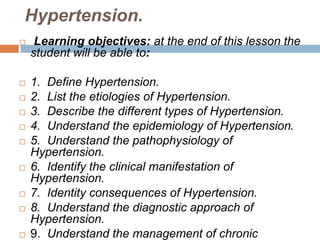 Hypertension.
 Learning objectives: at the end of this lesson the
student will be able to:
 1. Define Hypertension.
 2. List the etiologies of Hypertension.
 3. Describe the different types of Hypertension.
 4. Understand the epidemiology of Hypertension.
 5. Understand the pathophysiology of
Hypertension.
 6. Identify the clinical manifestation of
Hypertension.
 7. Identity consequences of Hypertension.
 8. Understand the diagnostic approach of
Hypertension.
 9. Understand the management of chronic
 