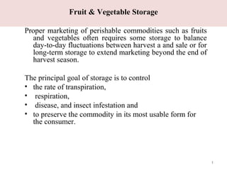 Fruit & Vegetable Storage
Proper marketing of perishable commodities such as fruits
and vegetables often requires some storage to balance
day-to-day fluctuations between harvest a and sale or for
long-term storage to extend marketing beyond the end of
harvest season.
The principal goal of storage is to control
• the rate of transpiration,
• respiration,
• disease, and insect infestation and
• to preserve the commodity in its most usable form for
the consumer.
1
 