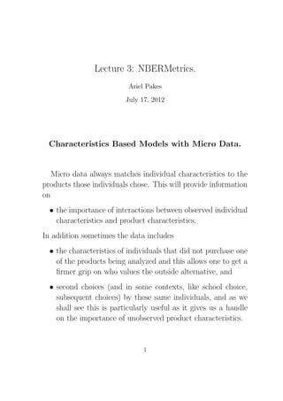 Lecture 3: NBERMetrics.
Ariel Pakes
July 17, 2012
Characteristics Based Models with Micro Data.
Micro data always matches individual characteristics to the
products those individuals chose. This will provide information
on
• the importance of interactions between observed individual
characteristics and product characteristics.
In addition sometimes the data includes
• the characteristics of individuals that did not purchase one
of the products being analyzed and this allows one to get a
ﬁrmer grip on who values the outside alternative, and
• second choices (and in some contexts, like school choice,
subsequent choices) by these same individuals, and as we
shall see this is particularly useful as it gives us a handle
on the importance of unobserved product characteristics.
1
 