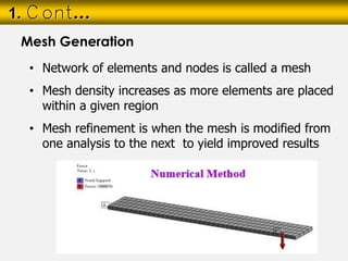 • Network of elements and nodes is called a mesh
• Mesh density increases as more elements are placed
within a given region
• Mesh refinement is when the mesh is modified from
one analysis to the next to yield improved results
1. Cont…
Mesh Generation
 
