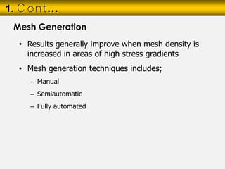 • Results generally improve when mesh density is
increased in areas of high stress gradients
• Mesh generation techniques includes;
– Manual
– Semiautomatic
– Fully automated
1. Cont…
Mesh Generation
 