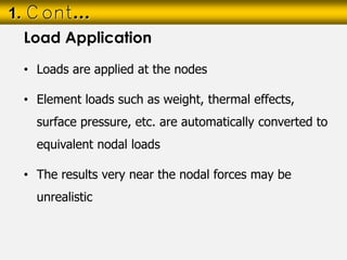 • Loads are applied at the nodes
• Element loads such as weight, thermal effects,
surface pressure, etc. are automatically converted to
equivalent nodal loads
• The results very near the nodal forces may be
unrealistic
1. Cont…
Load Application
 