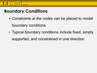 1.1 Cont…
Boundary Conditions
• Constraints at the nodes can be placed to model
boundary conditions
• Typical boundary conditions include fixed, simply
supported, and constrained in one direction
 
