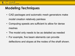 1. Cont…
• CAD packages and automatic mesh generators make
model creation relatively painless
• Computing speeds are sufficient to allow for dense
meshes
• The model only needs to be as detailed as needed
• For example, five beam elements can provide
deflections and slopes at the nodes of the shaft shown.
Modeling Techniques
 