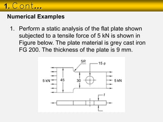 1. Cont…
1. Perform a static analysis of the flat plate shown
subjected to a tensile force of 5 kN is shown in
Figure below. The plate material is grey cast iron
FG 200. The thickness of the plate is 9 mm.
Numerical Examples
 