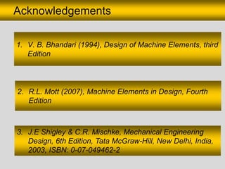 Acknowledgements
2. R.L. Mott (2007), Machine Elements in Design, Fourth
Edition
3. J.E Shigley & C.R. Mischke, Mechanical Engineering
Design, 6th Edition, Tata McGraw-Hill, New Delhi, India,
2003, ISBN: 0-07-049462-2
1. V. B. Bhandari (1994), Design of Machine Elements, third
Edition
 
