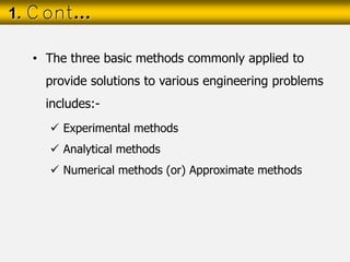 • The three basic methods commonly applied to
provide solutions to various engineering problems
includes:-
 Experimental methods
 Analytical methods
 Numerical methods (or) Approximate methods
1. Cont…
 