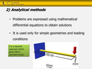 • Problems are expressed using mathematical
differential equations to obtain solutions
• It is used only for simple geometries and loading
conditions
1. Cont…
2) Analytical methods
It is a classical
approach which
gives 100 %
accurate results
 