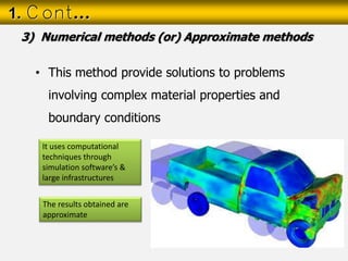 • This method provide solutions to problems
involving complex material properties and
boundary conditions
1. Cont…
3) Numerical methods (or) Approximate methods
It uses computational
techniques through
simulation software’s &
large infrastructures
The results obtained are
approximate
 