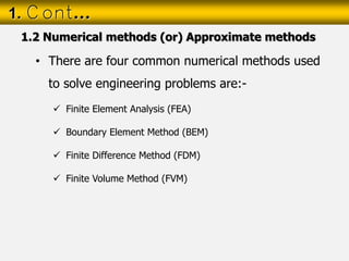• There are four common numerical methods used
to solve engineering problems are:-
 Finite Element Analysis (FEA)
 Boundary Element Method (BEM)
 Finite Difference Method (FDM)
 Finite Volume Method (FVM)
1. Cont…
1.2 Numerical methods (or) Approximate methods
 