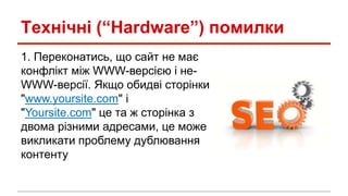 Технічні (“Hardware”) помилки
1. Переконатись, що сайт не має
конфлікт між WWW-версією і не-
WWW-версії. Якщо обидві сторінки
"www.yoursite.com" і
"Yoursite.com" це та ж сторінка з
двома різними адресами, це може
викликати проблему дублювання
контенту
 