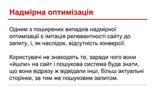 Надмірна оптимізація
Одним з поширених випадків надмірної
оптимізації є імітація релевантності сайту до
запиту, і, як наслідок, відсутність конверсії.
Користувачі не знаходять те, заради чого вони
«йшли» на сайт і пошукова система буде знати,
що вони відразу ж відвідали інші, більш актуальні
сторінки, за тим же пошуковим запитом.
 
