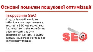 Основні помилки пошукової оптимізації
Ігнорування SEO
Якщо сайт «зроблений для
себе» і це влаштовує власника,
ігнорувати SEO - це нормально.
Але якщо стоїть ціль мати багато
клієнтів – сайт має бути
розроблений для них. І в цьому
випадку неможливо обійтись без
належної оптимізації
 