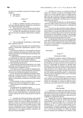 580                                                           Diário da República, 1.ª série — N.º 13 — 18 de Janeiro de 2008

 acordo com a sua idade, ao processo de ensino e apren-                3 — O director de turma, ou o professor titular da
 dizagem.                                                           turma, deve solicitar, aos pais ou encarregado de edu-
    4 — (Revogado.)                                                 cação, ou ao aluno, quando maior, os comprovativos
    5 — (Revogado.)                                                 adicionais que entenda necessários à justificação da
                                                                    falta, devendo, igualmente, qualquer entidade que para
                        Artigo 18.º                                 esse efeito for contactada, contribuir para o correcto
                                                                    apuramento dos factos.
                           Faltas
                                                                       4 — A justificação da falta deve ser apresentada pre-
    1 — A falta é a ausência do aluno a uma aula ou a               viamente, sendo o motivo previsível, ou, nos restantes
 outra actividade de frequência obrigatória, ou facultativa         casos, até ao 3.º dia útil subsequente à verificação da
 caso tenha havido lugar a inscrição.                               mesma.
    2 — Decorrendo as aulas em tempos consecutivos,                    5 — Nos casos em que, decorrido o prazo referido no
 há tantas faltas quantos os tempos de ausência do aluno.           número anterior, não tenha sido apresentada justificação
    3 — As faltas são registadas pelo professor ou pelo             para as faltas, ou a mesma não tenha sido aceite, deve tal
 director de turma em suportes administrativos adequa-              situação ser comunicada no prazo máximo de três dias
 dos.                                                               úteis, pelo meio mais expedito, aos pais ou encarregados
                                                                    de educação ou, quando maior de idade, ao aluno, pelo
                        Artigo 19.º                                 director de turma ou pelo professor de turma.
                                                                       6 — O regulamento interno da escola que qualifique
                            [...]
                                                                    como falta a comparência do aluno às actividades esco-
   1 — São consideradas justificadas as faltas dadas                lares, sem se fazer acompanhar do material necessário,
 pelos seguintes motivos:                                           deve prever os seus efeitos e o procedimento tendente
                                                                    à respectiva justificação.
    a) Doença do aluno, devendo esta ser declarada por
 médico se determinar impedimento superior a cinco
                                                                                           Artigo 20.º
 dias úteis;
    b) Isolamento profiláctico, determinado por doença                 (Revogado.)
 infecto-contagiosa de pessoa que coabite com o aluno,
 comprovada através de declaração da autoridade sani-                                      Artigo 21.º
 tária competente;
                                                                                      Excesso grave de faltas
    c) Falecimento de familiar, durante o período legal
 de justificação de faltas por falecimento de familiar                 1 — Quando for atingido o número de faltas corres-
 previsto no estatuto dos funcionários públicos;                    pondente a duas semanas no 1.º ciclo do ensino básico,
    d) Nascimento de irmão, durante o dia do nascimento             ou ao dobro do número de tempos lectivos semanais,
 e o dia imediatamente posterior;                                   por disciplina, nos outros ciclos ou níveis de ensino, os
    e) Realização de tratamento ambulatório, em virtude             pais ou o encarregado de educação ou, quando maior
 de doença ou deficiência, que não possa efectuar-se fora           de idade, o aluno, são convocados à escola, pelo meio
 do período das actividades lectivas;                               mais expedito, pelo director de turma ou pelo professor
    f) Assistência na doença a membro do agregado fami-             titular de turma, com o objectivo de os alertar para as
 liar, nos casos em que, comprovadamente, tal assistência           consequências do excesso grave de faltas e de se encon-
 não possa ser prestada por qualquer outra pessoa;                  trar uma solução que permita garantir o cumprimento
    g) Acto decorrente da religião professada pelo aluno,           efectivo do dever de frequência, bem como o necessário
 desde que o mesmo não possa efectuar-se fora do pe-                aproveitamento escolar.
 ríodo das actividades lectivas e corresponda a uma                    2 — Caso se revele impraticável o referido no nú-
 prática comummente reconhecida como própria dessa                  mero anterior, por motivos não imputáveis à escola, a
 religião;                                                          respectiva Comissão de Protecção de Crianças e Jovens
    h) Participação em provas desportivas ou eventos                deverá ser informada do excesso de faltas do aluno,
 culturais, nos termos da legislação em vigor;                      sempre que a gravidade especial da situação o justifique.
    i) Participação em actividades associativas, nos ter-
 mos da lei;                                                                               Artigo 22.º
    j) Cumprimento de obrigações legais;
                                                                                         Efeitos das faltas
    k) Outro facto impeditivo da presença na escola,
 desde que, comprovadamente, não seja imputável ao                     1 — Verificada a existência de faltas dos alunos, a
 aluno ou seja, justificadamente, considerado atendí-               escola pode promover a aplicação da medida ou medi-
 vel pelo director de turma ou pelo professor titular de            das correctivas previstas no artigo 26.º que se mostrem
 turma.                                                             adequadas, considerando igualmente o que estiver con-
                                                                    templado no regulamento interno.
    2 — O pedido de justificação das faltas é apresentado              2 — Sempre que um aluno, independentemente da
 por escrito pelos pais ou encarregado de educação ou,              natureza das faltas, atinja um número total de faltas
 quando o aluno for maior de idade, pelo próprio, ao                correspondente a três semanas no 1.º ciclo do ensino
 director de turma ou ao professor titular da turma, com            básico, ou ao triplo de tempos lectivos semanais, por
 indicação do dia, hora e da actividade em que a falta              disciplina, nos 2.º e 3.º ciclos no ensino básico, no en-
 ocorreu, referenciando-se os motivos justificativos da             sino secundário e no ensino recorrente, ou, tratando-se,
 mesma na caderneta escolar, tratando-se de aluno do                exclusivamente, de faltas injustificadas, duas semanas
 ensino básico, ou em impresso próprio, tratando-se de              no 1.º ciclo do ensino básico ou o dobro de tempos
 aluno do ensino secundário.                                        lectivos semanais, por disciplina, nos restantes ciclos
 