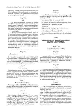 Diário da República, 1.ª série — N.º 13 — 18 de Janeiro de 2008                                                             585

   subscrever, fazendo subscrever igualmente aos seus                                        Artigo 5.º
   filhos e educandos, declaração anual, em duplicado, de                                   Republicação
   aceitação do mesmo e de compromisso activo quanto
   ao seu cumprimento integral.                                         É republicada, em anexo, que faz parte integrante da
                                                                     presente lei, a Lei n.º 30/2002, de 20 de Dezembro, com
                            Artigo 55.º                              a redacção actual.
                                [...]                                  Aprovada em 30 de Novembro de 2007.
      1 — A aplicação de medida correctiva ou medida                   O Presidente da Assembleia da República, Jaime Gama.
   disciplinar sancionatória, prevista na presente lei, não            Promulgada em 4 de Janeiro de 2008.
   isenta o aluno e o respectivo representante legal da res-
   ponsabilidade civil a que, nos termos gerais de direito,            Publique-se.
   haja lugar, sem prejuízo do apuramento da eventual                  O Presidente da República, ANÍBAL CAVACO SILVA.
   responsabilidade criminal daí decorrente.
      2 — (Revogado.)                                                  Referendada em 4 de Janeiro de 2008.
      3 — Quando o comportamento do aluno menor de                      O Primeiro-Ministro, José Sócrates Carvalho Pinto
   16 anos, que for susceptível de desencadear a aplicação           de Sousa.
   de medida disciplinar sancionatória, se puder constituir,
   simultaneamente, como facto qualificável de crime,                                          ANEXO
   deve a direcção da escola comunicar tal facto à comissão
   de protecção de crianças e jovens ou ao representante                Republicação da Lei n.º 30/2002, de 20 de Dezembro,
   do Ministério Público junto do tribunal competente em                         que aprova o Estatuto do Aluno
   matéria de menores, conforme o aluno tenha, à data da                        dos Ensinos Básico e Secundário
   prática do facto, menos de 12 ou entre 12 e 16 anos,
   sem prejuízo do recurso, por razões de urgência, às                                     CAPÍTULO I
   autoridades policiais.
      4— .....................................                                   Conteúdo, objectivos e âmbito

                            Artigo 58.º                                                      Artigo 1.º
      (Revogado.)»                                                                            Conteúdo
                                                                       A presente lei aprova o Estatuto do Aluno dos Ensinos
   2 — A secção I do capítulo V da Lei n.º 30/2002, de 20            Básico e Secundário, adiante designado por Estatuto, no
de Dezembro, passa a ter a seguinte epígrafe: «Infracção».           desenvolvimento das normas da Lei de Bases do Sistema
   3 — A secção II do capítulo V da Lei n.º 30/2002, de              Educativo, a Lei n.º 46/86, de 14 de Outubro, relativas à
20 de Dezembro passa a ter a seguinte epígrafe: «Medidas             administração e gestão escolares.
correctivas e medidas disciplinares sancionatórias».
                                                                                             Artigo 2.º
                           Artigo 2.º
                                                                                              Objectivos
                       Norma transitória
                                                                        O Estatuto prossegue os princípios gerais e organizativos
  Os regulamentos internos das escolas em vigor à data               do sistema educativo português, conforme se encontram
do início da vigência das alterações ao Estatuto do Aluno,           estatuídos nos artigos 2.º e 3.º da Lei de Bases do Sistema
operadas pela presente lei, devem ser adaptados ao que               Educativo, promovendo, em especial, a assiduidade, a inte-
nela se estatui, nos termos estabelecidos no artigo 6.º do           gração dos alunos na comunidade educativa e na escola, o
Decreto-Lei n.º 115-A/98, de 4 de Maio, até ao final do              cumprimento da escolaridade obrigatória, a sua formação
ano lectivo em curso.                                                cívica, o sucesso escolar e educativo e a efectiva aquisição
                                                                     de saberes e competências.
                           Artigo 3.º
                  Norma de aplicação no tempo                                                Artigo 3.º
  As alterações à Lei n.º 30/2002, de 20 de Dezembro                                     Âmbito de aplicação
operadas pela presente lei aplicam-se apenas às situações               1 — O Estatuto aplica-se aos alunos dos ensinos básico
ocorridas após a sua entrada em vigor.                               e secundário da educação escolar, incluindo as suas mo-
                                                                     dalidades especiais.
                           Artigo 4.º                                   2 — O disposto no número anterior não prejudica a apli-
                       Norma revogatória                             cação à educação pré-escolar do que no Estatuto se prevê
                                                                     relativamente à responsabilidade e ao papel dos membros
   São revogados a alínea r) do artigo 15.º, o n.º 3 do ar-          da comunidade educativa e à vivência na escola.
tigo 16.º, os n.os 4 e 5 do artigo 17.º, o artigo 20.º, o n.º 4 do      3 — O Estatuto aplica-se aos estabelecimentos de ensino
artigo 24.º, os n.os 2 e 3 do artigo 25.º, a alínea a) do n.º 2      da rede pública, incluindo os respectivos agrupamentos.
do artigo 26.º, as alíneas a) e e) do n.º 2 do artigo 27.º,             4 — Os princípios que enformam o Estatuto aplicam-se
os artigos 29.º a 42.º, o n.º 5 do artigo 48.º, o n.º 3 do           aos estabelecimentos de ensino das redes privada e coope-
artigo 50.º, o n.º 2 do artigo 52.º, o n.º 2 do artigo 55.º e o      rativa, que deverão adaptar os respectivos regulamentos
artigo 58.º da lei n.º 30/2002, de 20 de Dezembro.                   internos aos mesmos.
 