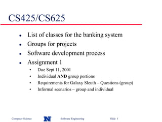 Computer Science Software Engineering Slide 1
CS425/CS625
 List of classes for the banking system
 Groups for projects
 Software development process
 Assignment 1
• Due Sept 11, 2001
• Individual AND group portions
• Requirements for Galaxy Sleuth – Questions (group)
• Informal scenarios – group and individual
 