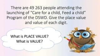 There are 49 263 people attending the
launching of “Care for a child, Feed a child”
Program of the DSWD. Give the place value
and value of each digit.
What is PLACE VALUE?
What is VALUE?
 