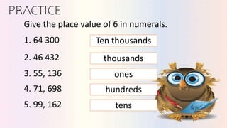PRACTICE
Give the place value of 6 in numerals.
1. 64 300 Ten thousands
2. 46 432 thousands
3. 55, 136 ones
4. 71, 698 hundreds
5. 99, 162 tens
 