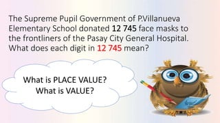The Supreme Pupil Government of P.Villanueva
Elementary School donated 12 745 face masks to
the frontliners of the Pasay City General Hospital.
What does each digit in 12 745 mean?
What is PLACE VALUE?
What is VALUE?
 