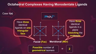 Case 1(e)
3 3
[Ma b ]n±
a a
b
Facial (Fac)
b
Meridional (Mer)
Possible number of
geometrical isomers
= 2
Octahedral Complexes Having Monodentate Ligands
Have three
identical
ligands on one
triangular
face
Have three
identical
ligands in a
plane
bisecting the
molecule
 